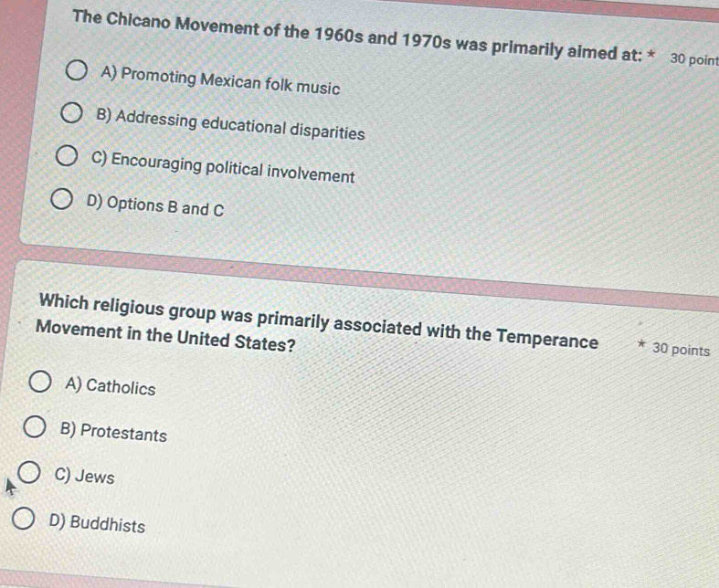 The Chicano Movement of the 1960s and 1970s was primarily aimed at: * 30 point
A) Promoting Mexican folk music
B) Addressing educational disparities
C) Encouraging political involvement
D) Options B and C
Which religious group was primarily associated with the Temperance 30 points
Movement in the United States?
A) Catholics
B) Protestants
C) Jews
D) Buddhists