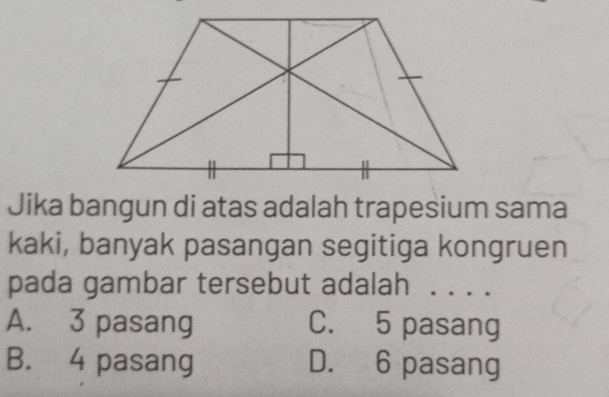 Jika bangun di atas adalah trapesium sama
kaki, banyak pasangan segitiga kongruen
pada gambar tersebut adalah ....
A. 3 pasang C. 5 pasang
B. 4 pasang D. 6 pasang