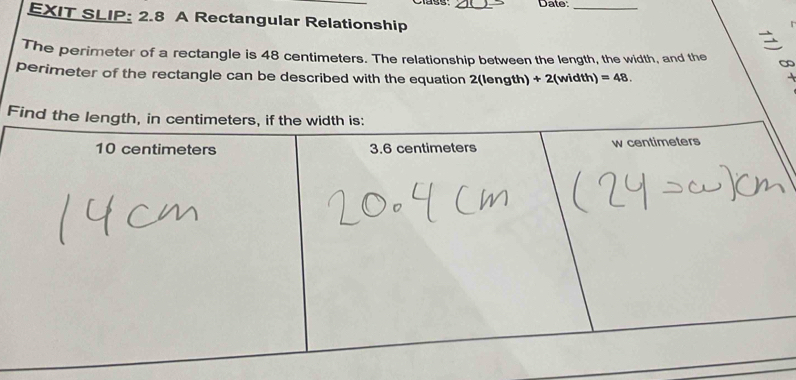 Date:_ 
EXIT SLIP: 2.8 A Rectangular Relationship 
The perimeter of a rectangle is 48 centimeters. The relationship between the length, the width, and the ∞ 
perimeter of the rectangle can be described with the equation 2(length) + 2(width) =48. 
F