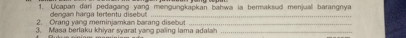 Ucapan dari pedagang yang mengungkapkan bahwa ia bermaksud menjual barangnya 
dengan harga tertentu disebut_ 
2. Orang yang meminjamkan barang disebut_ 
3. Masa berlaku khiyar syarat yang paling lama adalah_