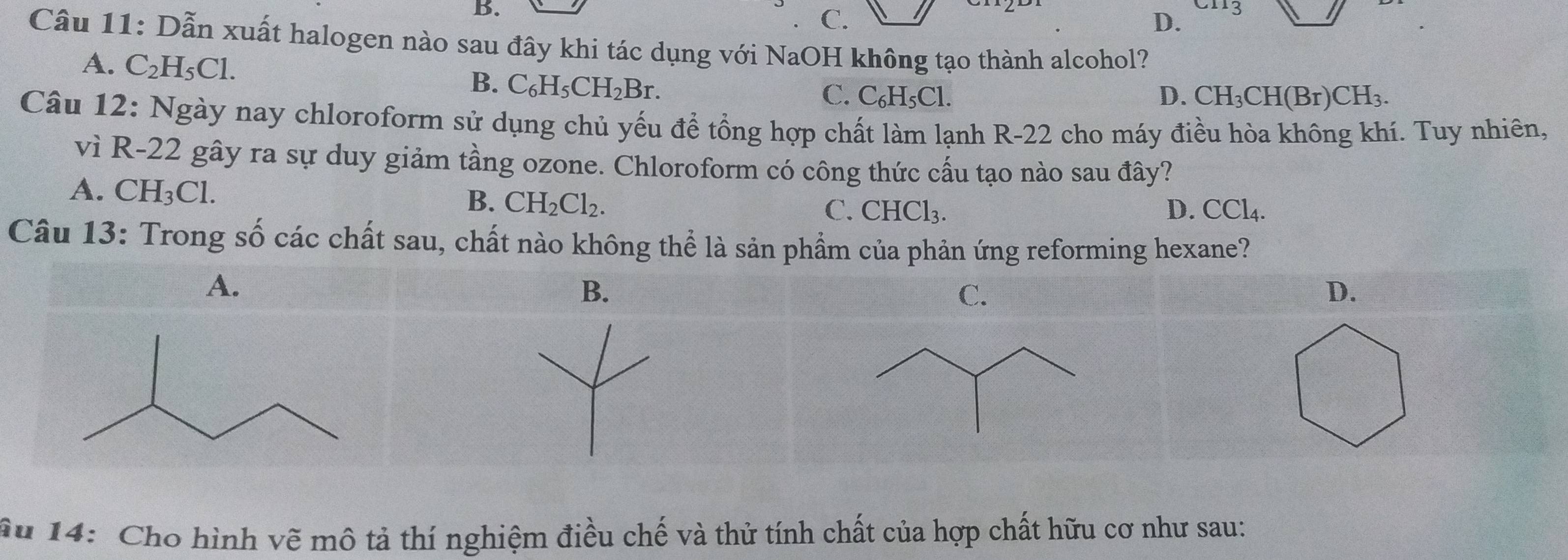 B.
C.
D. a
Câu 11: Dẫn xuất halogen nào sau đây khi tác dụng với NaOH không tạo thành alcohol?
A. C_2H_5C1.
B. C_6H_5CH_2Br.
C. C₆H₅Cl. D. CH_3CH(Br)CH_3. 
Câu 12: Ngày nay chloroform sử dụng chủ yếu để tổng hợp chất làm lạnh R-22 - cho máy điều hòa không khí. Tuy nhiên,
vì R-22 gây ra sự duy giảm tầng ozone. Chloroform có công thức cấu tạo nào sau đây?
A. CH_3Cl. CH_2Cl_2. 
B.
C. CHCl_3. D. CCl_4. 
Câu 13: Trong số các chất sau, chất nào không thể là sản phẩm của phản ứng reforming hexane?
A.
B.
D.
âu 14: Cho hình vẽ mô tả thí nghiệm điều chế và thử tính chất của hợp chất hữu cơ như sau: