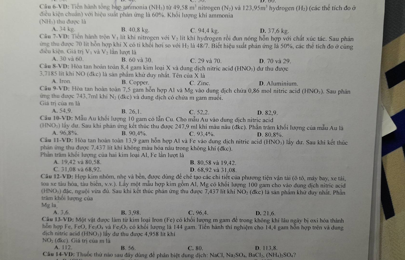 Câu 6-VD: Tiến hành tổng hợp ammonia (NH3) từ 49.58m^3 nitrogen (N_2) và 123,95m^3 hydrogen (H₂) (các thể tích đo ở
điều kiện chuẩn) với hiệu suất phản ứng là 60%. Khối lượng khí ammonia
(NH₅) thu được là
A. 34 kg. B. 40,8 kg. C. 94,4 kg. D. 37,6 kg.
Câu 7-VD: Tiến hành trộn Vị lít khí nitrogen với V_2 lít khí hydrogen rồi đun nóng hỗn hợp với chất xúc tác. Sau phản
ứng thu được 70 lít hỗn hợp khí X có tỉ khối hơi so với H_2 là 48/7. Biết hiệu suất phản ứng là 50%, các thể tích đo ở cùng
điều kiện. Giá trị V_1 và V_2 lần lượt là
A. 30 và 60. B. 60 và 30. C. 29 và 70. D. 70 và 29.
Câu 8-VD: Hòa tan hoàn toàn 8,4 gam kim loại X và dung dịch nitric acid (HNO₃) dư thu được
3,7185 lit khí NO (đkc) là sản phẩm khử duy nhất. Tên của X là
A. lron. B. Copper. C. Zinc. D. Aluminium.
Cầu 9-VD: Hòa tan hoàn toàn 7,5 gam hỗn hợp Al và Mg vào dung dịch chứa 0,86 mol nitric acid (HNO_3). Sau phản
ứng thu được 743,7ml khí N_2 (đkc) và dung dịch có chứa m gam muối.
Giá trị của m là
A. 54,9. B. 26,1. C. 52,2. D. 82,9.
Cầu 10-VD: Mẫu Au khối lượng 10 gam có lẫn Cu. Cho mẫu Au vào dung dịch nitric acid
C HNO_3) lấy dư. Sau khi phản ứng kết thúc thu được 247,9 ml khí màu nâu (đkc). Phần trăm khối lượng của mẫu Au là
A. 96,8%. B. 90,4%. C. 93,4%. D. 80,8%.
Câu I1-VD: Hòa tan hoàn toàn 13,9 gam hỗn hợp Al và Fe vào dung dịch nitric acid (HNO₃) lấy dư. Sau khi kết thúc
phản ứng thu được 7,437 lít khí không màu hóa nâu trong không khí (đkc).
Phần trăm khối lượng của hai kim loại Al, Fe lần lượt là
A. 19,42 và 80,58. B. 80,58 và 19,42.
C. 31,08 và 68,92. D. 68,92 và 31,08.
Câu 12-VD: Hợp kim nhôm, nhẹ và bền, được dùng để chế tạo các chi tiết của phương tiện vận tải (ô tô, máy bay, xe tài,
toa xe tàu hỏa, tàu biển, v.v.). Lấy một mẫu hợp kim gồm Al, Mg có khối lượng 100 gam cho vào dung dịch nitric acid
(HNO₃) đặc, nguội vừa đủ. Sau khi kết thúc phản ứng thu được 7,437 lít khí NO_2 (đkc) là sản phẩm khử duy nhất. Phần
trăm khối lượng của
Mg la_
A. 3,6. B. 3,98. C. 96,4. D. 21,6.
Câu 13-VD: Một vật được làm từ kim loại Iron (Fe) có khối lượng m gam để trong không khí lâu ngày bị oxi hóa thành
hỗn hợp Fe, FeO, 1 Fe_3O và Fe_2O_3 có khối lượng là 144 gam. Tiến hành thí nghiệm cho 14,4 gam hỗn hợp trên và dung
dịch nitric acid (HNO_3) lấy dư thu được 4,958 lít khí
NO_2 (đkc). Giá trị của m là
A. 112. B. 56. C. 80. D. 113,8.
Câu 14-VD: Thuốc thử nào sau đây dùng để phân biệt dung dịch: NaCl,Na_2SO_4,BaCl_2,(NH_4)_2SO_4?