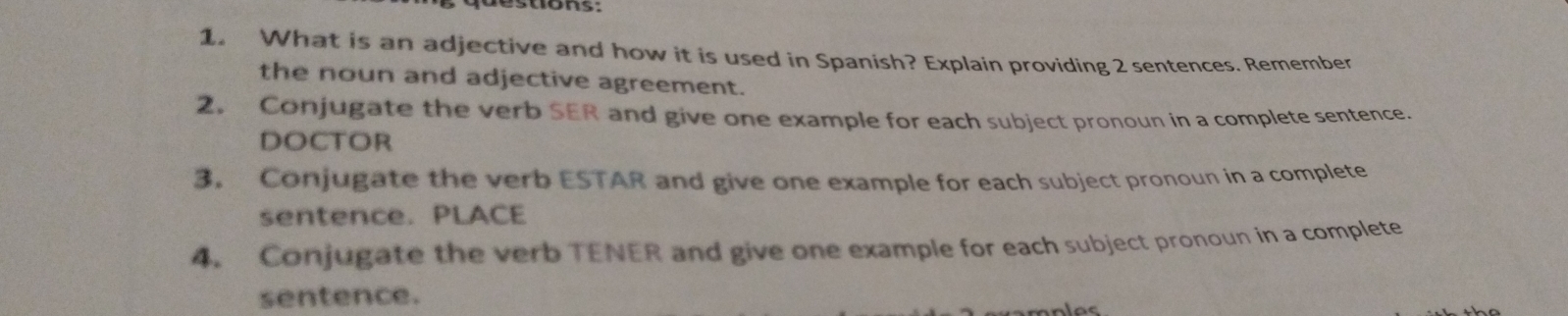 What is an adjective and how it is used in Spanish? Explain providing 2 sentences. Remember 
the noun and adjective agreement. 
2. Conjugate the verb SER and give one example for each subject pronoun in a complete sentence. 
DOCTOR 
3. Conjugate the verb ESTAR and give one example for each subject pronoun in a complete 
sentence. PLACE 
4. Conjugate the verb TENER and give one example for each subject pronoun in a complete 
sentence.