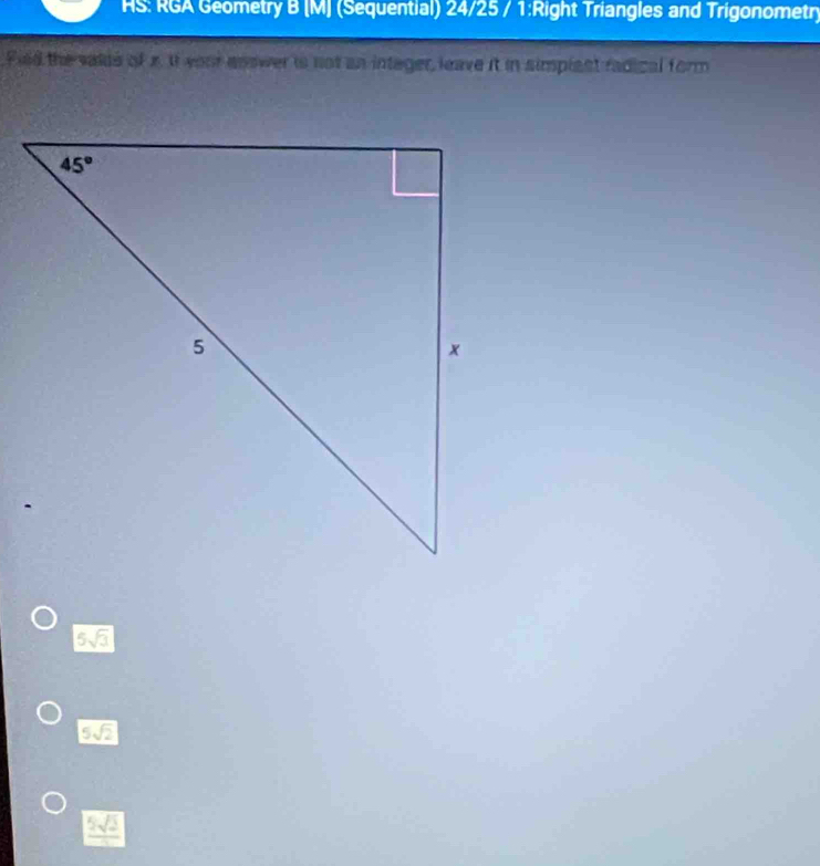 HS: RGA Geometry B (M] (Sequential) 24/25 / 1:Right Triangles and Trigonometr)
Fiid the valds of x. It your answer is not an intager, leave it in simplant radical form
5sqrt(3)
5sqrt(2)
5sqrt(2)