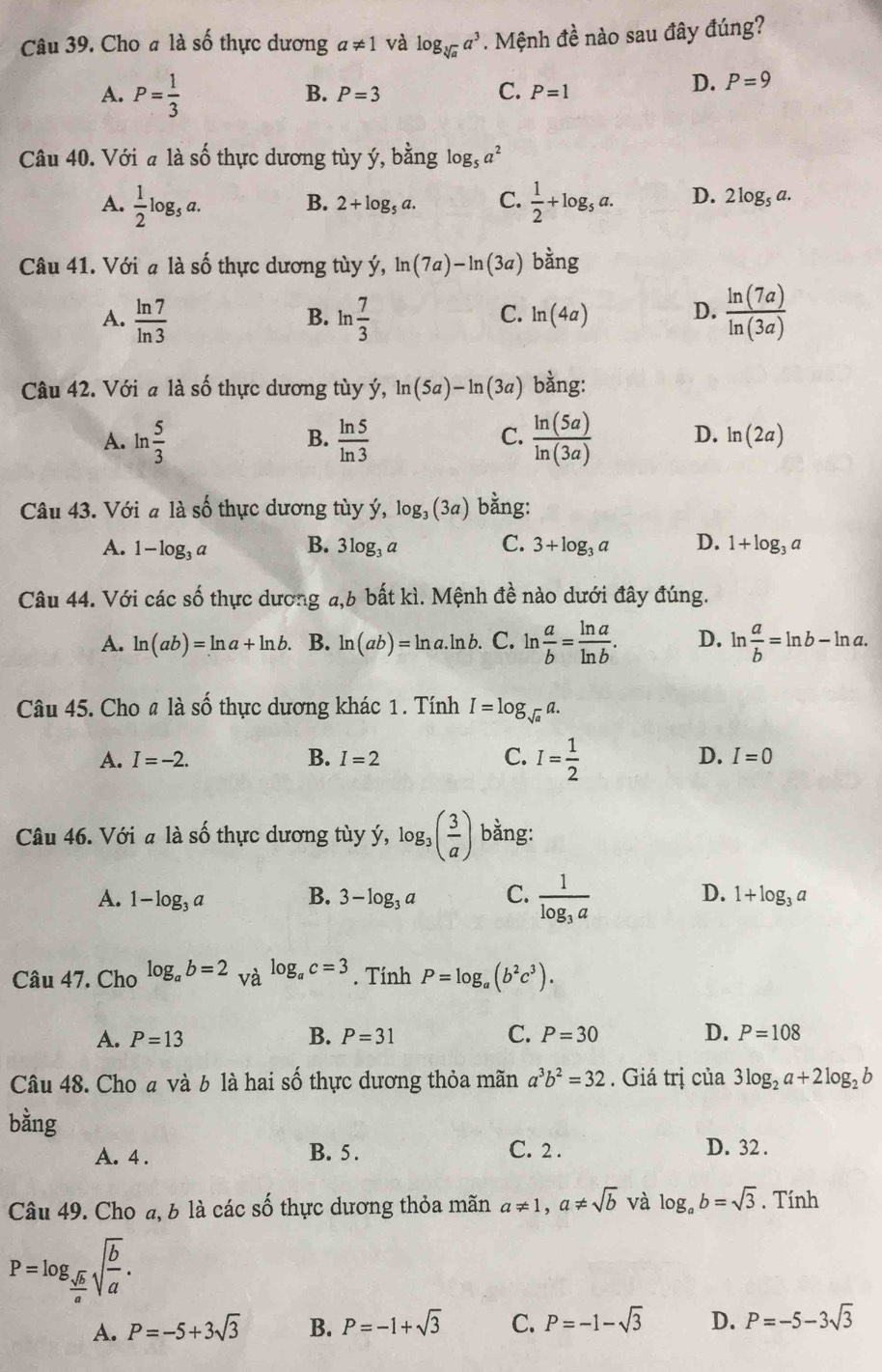 Cho a là số thực dương a!= 1 và log _sqrt[3](a)a^3. Mệnh đề nào sau đây đúng?
A. P= 1/3 
C.
B. P=3 P=1
D. P=9
Câu 40. Với a là số thực dương tùy ý, bằng log _5a^2
A.  1/2 log _5a.  1/2 +log _5a. D. 2log _5a.
B. 2+log _5a. C.
Câu 41. Với a là số thực dương tùy ý, ln (7a)-ln (3a) bằng
A.  ln 7/ln 3  ln  7/3   ln (7a)/ln (3a) 
B.
C. ln (4a) D.
Câu 42. Với a là số thực dương tùy ý, ln (5a)-ln (3a) bằng:
B.
C.
A. ln  5/3   ln 5/ln 3   ln (5a)/ln (3a)  D. ln (2a)
Câu 43. Với a là số thực dương tùy ý, log _3(3a) bằng:
A. 1-log _3a B. 3log _3a C. 3+log _3a D. 1+log _3a
Câu 44. Với các số thực dương a,6 bất kì. Mệnh đề nào dưới đây đúng.
A. ln (ab)=ln a+ln b. B. ln (ab)=ln a.ln b C. ln  a/b = ln a/ln b . D. ln  a/b =ln b-ln a.
Câu 45. Cho # là số thực dương khác 1. Tính I=log _sqrt(a)a.
A. I=-2. B. I=2 C. I= 1/2  D. I=0
Câu 46. Với a là số thực dương tùy ý, log _3( 3/a ) bằng:
A. 1-log _3a B. 3-log _3a C. frac 1log _3a D. 1+log _3a
Câu 47. Cho log _ab=2_Vhat alog _ac=3. Tính P=log _a(b^2c^3).
A. P=13 B. P=31 C. P=30 D. P=108
Câu 48. Cho a và b là hai số thực dương thỏa mãn a^3b^2=32. Giá trị của 3log _2a+2log _2b
bằng C. 2 .
A. 4 . B. 5. D. 32 .
Câu 49. Cho a, b là các số thực dương thỏa mãn a!= 1,a!= sqrt(b) và log _ab=sqrt(3). Tính
P=log _ sqrt(b)/a sqrt(frac b)a.
A. P=-5+3sqrt(3) B. P=-1+sqrt(3) C. P=-1-sqrt(3) D. P=-5-3sqrt(3)