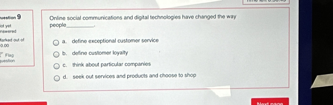 uestion 9 Online social communications and digital technologies have changed the way
lot yet people_ .
nswered
Marked out of a. define exceptional customer service
0.00
Flag b. define customer loyalty
question
c. think about particular companies
d. seek out services and products and choose to shop
Next nage