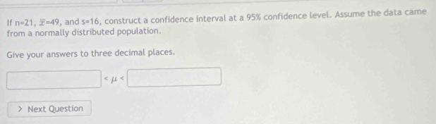 If n=21, overline x=49 , and s=16 , construct a confidence interval at a 95% confidence level. Assume the data came 
from a normally distributed population. 
Give your answers to three decimal places.
□
Next Question