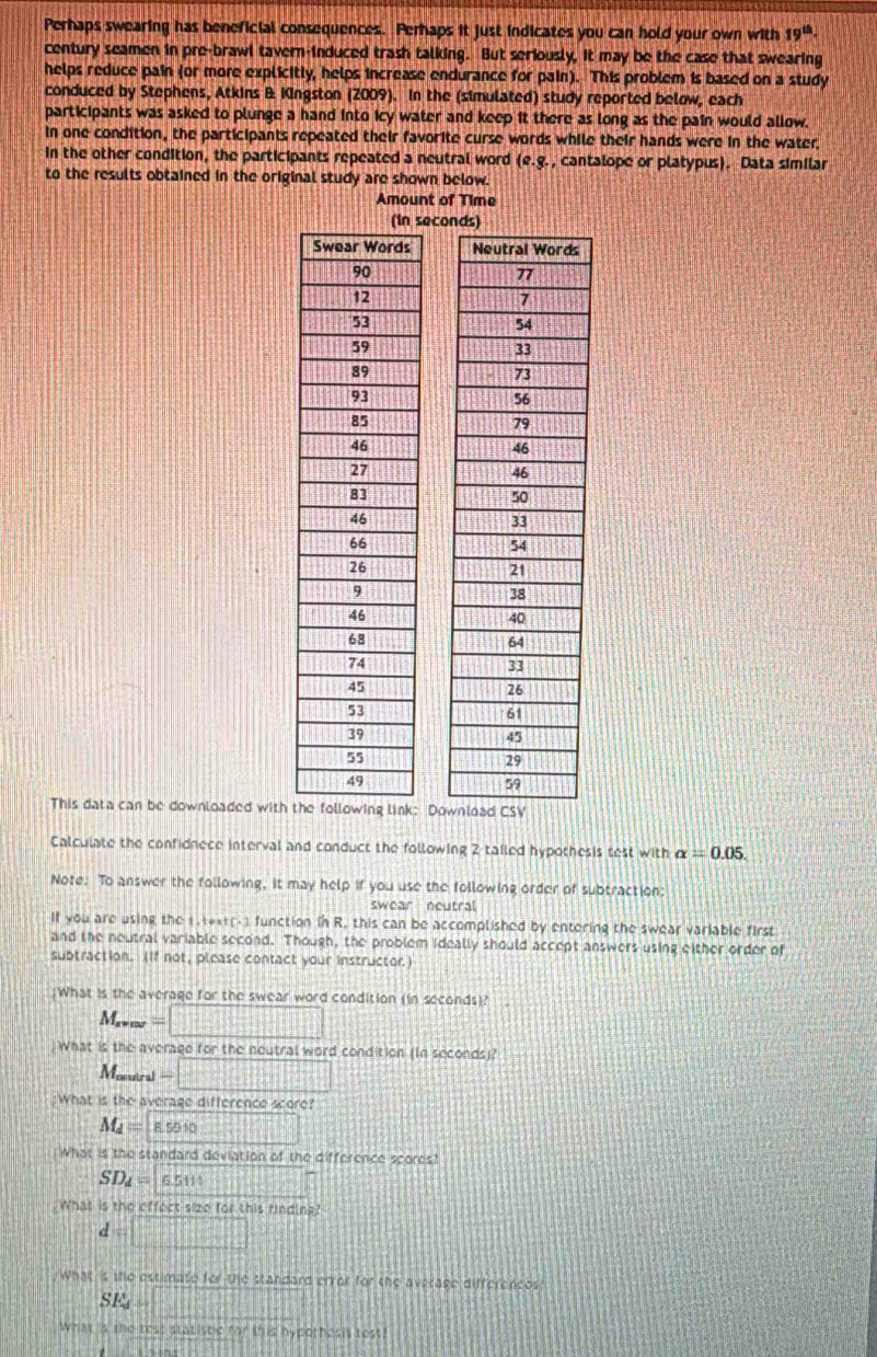 Perhaps swearing has beneficial consequences. Perhaps it just indicates you can hold your own with 19^(th). 
century seamen in pre-brawl tavern-induced trash talking. But seriously, it may be the case that swearing 
helps reduce pain (or more explicitly, helps increase endurance for pain). This problem is based on a study 
conduced by Stephens, Atkins B Kingston (2009). In the (simulated) study reported below, each 
participants was asked to plunge a hand into icy water and keep it there as long as the pain would allow. 
In one condition, the participants repeated their favorite curse words while their hands were in the water. 
in the other condition, the participants repeated a neutral word (e.g. , cantalope or platypus). Data similar 
to the results obtained in the original study are shown below. 
Amount of Time 
This data can be downloaded with t 
Calculate the confidnece interval and conduct the following 2 tailed hypothesis test with alpha =0.05. 
Note. To answer the following, it may help if you use the following order of subtraction: 
swear neutral 
If you are using the 1.text(-) function in R. this can be accomplished by entering the swear variable first 
and the neutral variable second. Though, the problem ideally should accept answers using either order of 
subtraction. (If not, please contact your instructor.) 
;What is the average for the swear word condition (in seconds)?
M_r=m =□
What is the average for the neutral word condition (In seconds)? 
Morutral =□
:What is the average difference score?
M_d=85510 x=□^2=x^2
What is the standard deviation of the difference scores?
SD_d=65111 |x|=7
What is the effect sizo for this rinding?
d=□ 17
What is the estimate for the standard error for the average differences?
SE_d=
What is the test statistic for this hypothesis test!