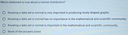 Which statement is true about a normal distribution?
Knowing a data set is normal is only important in producing nicely shaped graphs.
Knowing a data set is normal has no importance in the mathematical and scientific community.
Knowing a data set is normal is important in the mathematical and scientific community.
None of the answers listed