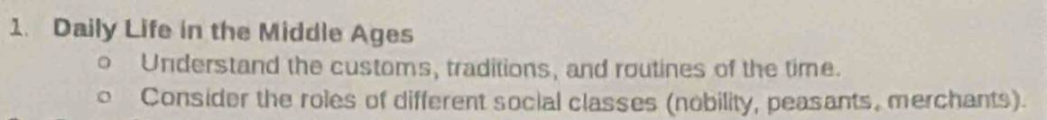 Daily Life in the Middle Ages 
Understand the customs, traditions, and routines of the time. 
Consider the roles of different social classes (nobility, peasants, merchants).