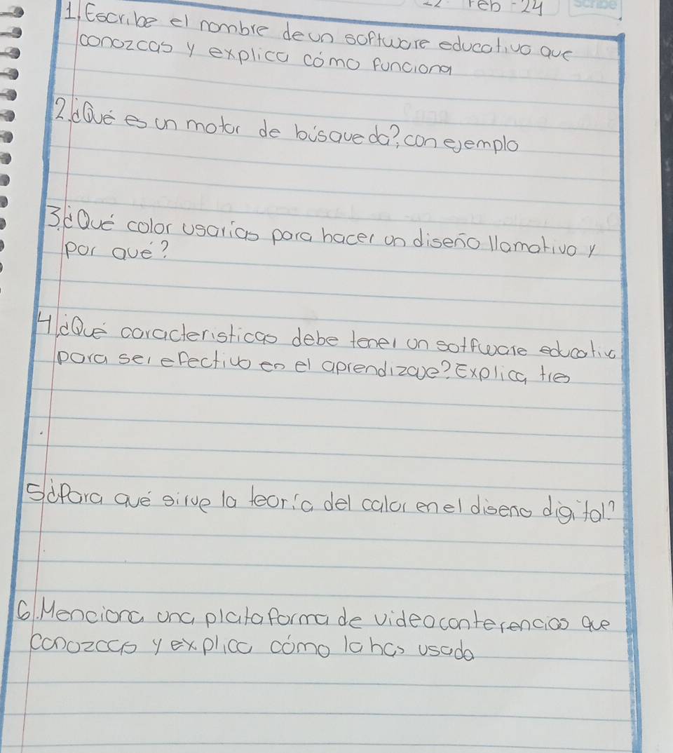 reb2y 
1, Eocribe el nombre deon softwore educativo aue 
conozcas y explica como funciona 
2. alvees un motor de bisave da? con ejemple 
3. (Dve color usarics pora bacer on diseno llamativo y 
por ave? 
HdDue coracteristicas debe tenel on soffware edcolig 
pora selefectivo en el aprendizove? Explica ties 
Sifora ave gilve (a feor a del calor enel diseno digifol? 
6. Menciorc onc plataformade videoconterencios ae 
conozccs y explicc como lahcs usada