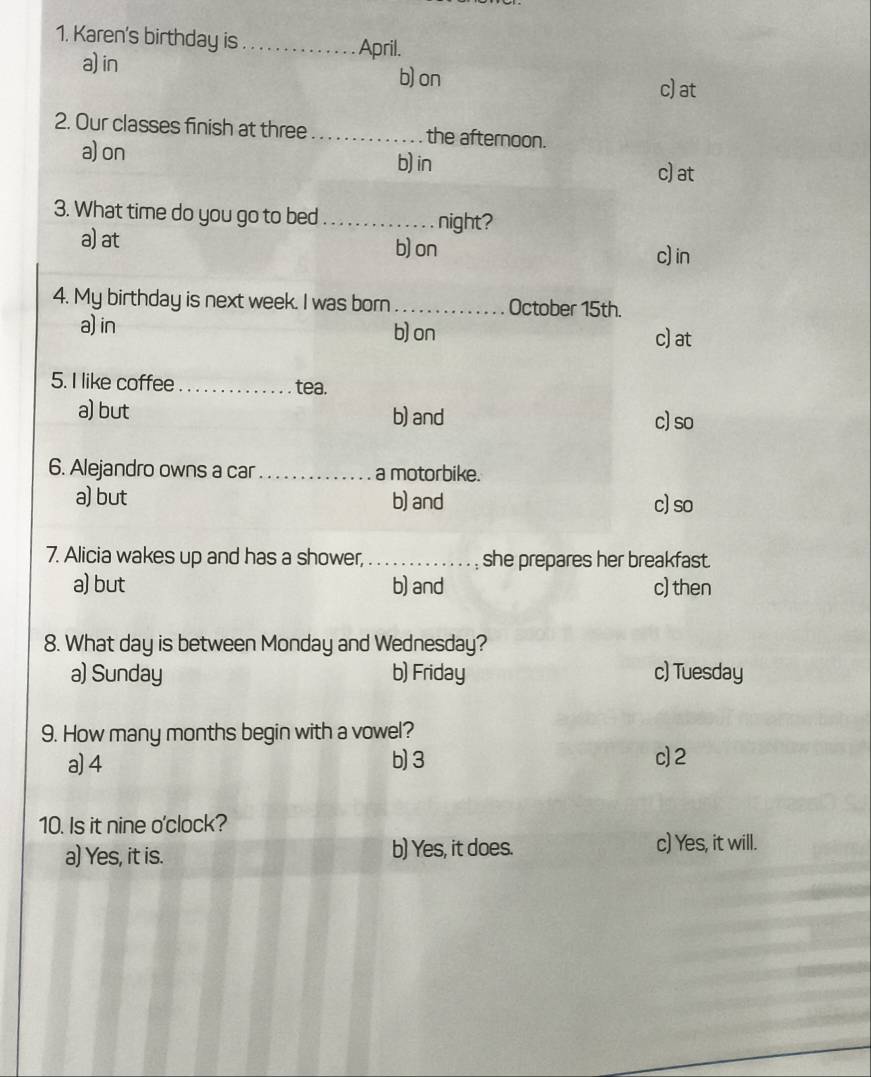 Karen's birthday is_ April.
a) in b) on
c) at
2. Our classes finish at three _the afternoon.
a) on
b) in c) at
3. What time do you go to bed _night?
a) at b) on c)in
4. My birthday is next week. I was born_ October 15th.
a) in b) on c) at
5. I like coffee_ tea.
a) but b) and c)so
6. Alejandro owns a car _a motorbike.
a) but b) and c) so
7. Alicia wakes up and has a shower, _. , she prepares her breakfast.
a) but b) and c) then
8. What day is between Monday and Wednesday?
a) Sunday b) Friday c) Tuesday
9. How many months begin with a vowel?
a) 4 b) 3 c) 2
10. Is it nine o'clock?
a) Yes, it is. b) Yes, it does. c) Yes, it will.