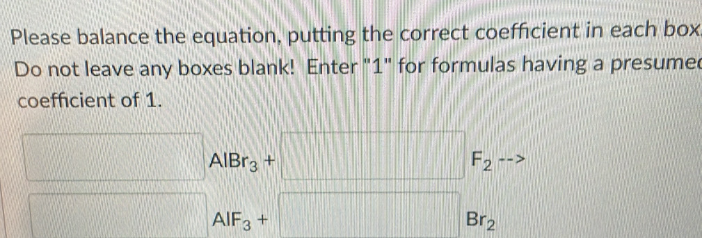 Please balance the equation, putting the correct coefficient in each box 
Do not leave any boxes blank! Enter "1" for formulas having a presumed 
coefficient of 1.
□ AlBr_3+□ F_2
□ _AIF_3+□ _Br_2