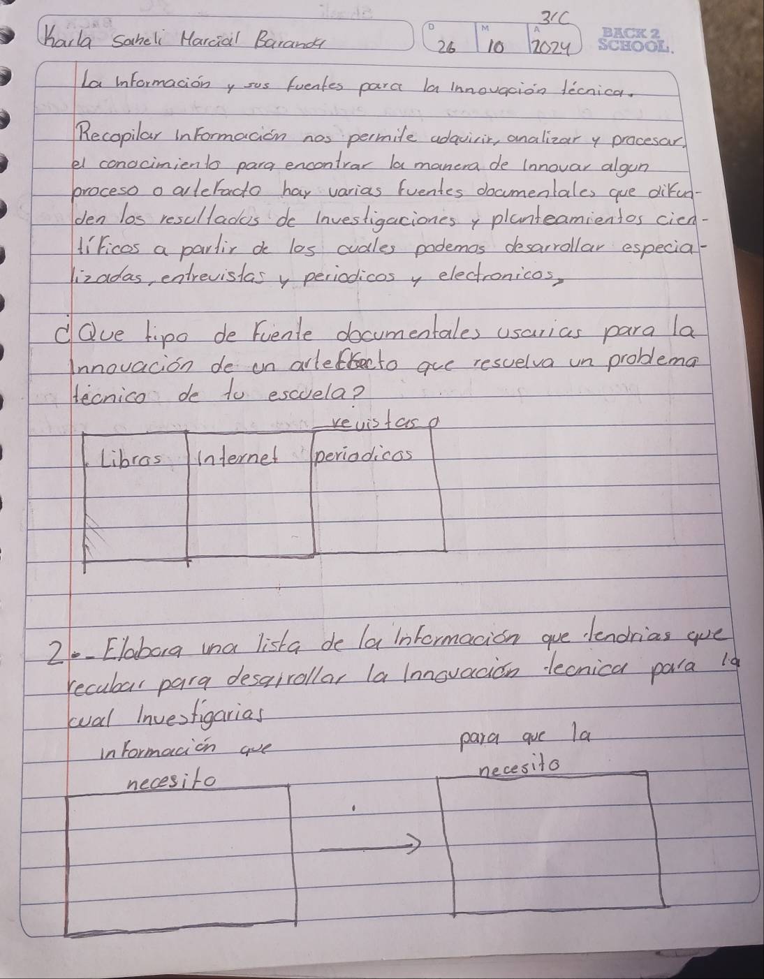 31C 
M 
Harla Saheli Harcial Barand 12024
26 10 
La informacion y sus fuentes para la innovaion tecnica. 
Recopilar inFormacion nos permite adaviir, analizar y procesar, 
el conocimiento para encontrar la manera de (nnovar algun 
proceso o aleracto hay varias (ventes documentales gue difun- 
den los resultades do Investigacionesy planteamientos cien- 
liricos a partir do los cudles podemos desarrollar especial- 
lizadas, entrevistas y periodicos y electronicos, 
dQve tipo de Fuente documentales usarias para la 
Innovacion de on arlefteeto aue resuelva un problema 
Hecnico de to escuela? 
21. Elabarg ina lista de la informacion gue lendrias are 
recubar para desairollar la lnnovacion lecnica para 19 
wal Invesfigarias 
in formacion are 
para gue la 
necesifo 
necesito