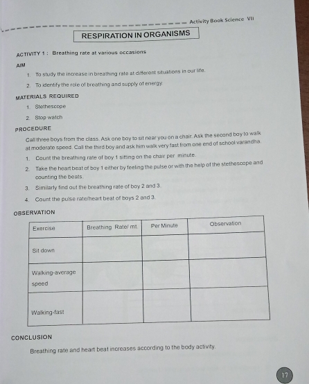 Activity Book Science VIII 
RESPIRATION IN ORGANISMS 
ACTIVITY 1 : Breathing rate at various occasions 
AIM 
1. To study the increase in breathing rate at different situations in our life. 
2. To identify the role of breathing and supply of energy 
Materials Required 
1. Stethescope 
2. Stop watch 
PROCEDURE 
Call three boys from the class. Ask one boy to sit near you on a chair. Ask the second boy to walk 
at moderate speed. Call the third boy and ask him walk very fast from one end of school varandha. 
1. Count the breathing rate of boy 1 sitting on the chair per minute. 
2. Take the heart beat of boy 1 either by feeling the pulse or with the help of the stethescope and 
counting the beats 
3. Similarly find out the breathing rate of boy 2 and 3
4. Count the pulse rate eart beat of boys 2 and 3. 
CONCLUSION 
Breathing rate and heart beat increases according to the body activity. 
17