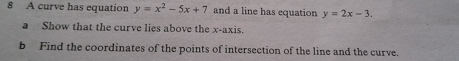 A curve has equation y=x^2-5x+7 and a line has equation y=2x-3. 
a Show that the curve lies above the x-axis.
b Find the coordinates of the points of intersection of the line and the curve.