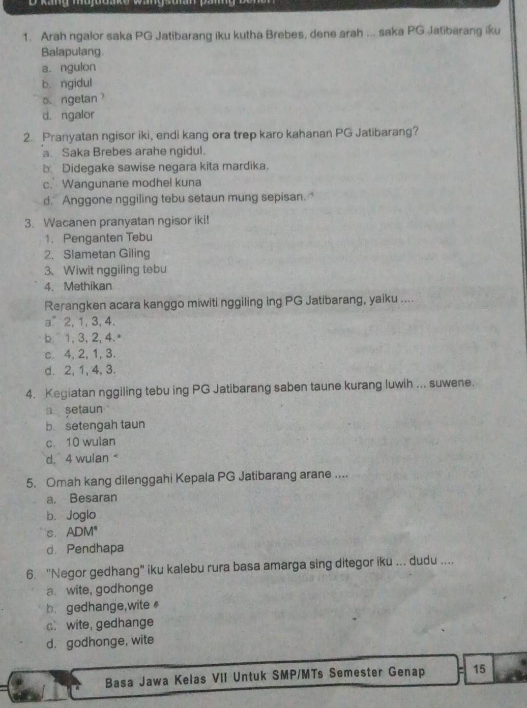 Arah ngalor saka PG Jatibarang iku kutha Brebes, dene arah ... saka PG Jatibarang iku
Balapulang.
a. ngulon
b. ngidul
o. ngetan
d. ngalor
2. Pranyatan ngisor iki, endi kang ora trep karo kahanan PG Jatibarang?
a Saka Brebes arahe ngidul.
b. Didegake sawise negara kita mardika.
c. Wangunane modhel kuna
d. Anggone nggiling tebu setaun mung sepisan.
3. Wacanen pranyatan ngisor iki!
1. Penganten Tebu
2. Slametan Giling
3、 Wiwit nggiling tebu
4. Methikan
Rerangken acara kanggo miwiti nggiling ing PG Jatibarang, yaiku ....
a2, 1, 3, 4.
b 1, 3, 2, 4.ª
c. 4, 2, 1, 3.
d. 2, 1, 4, 3.
4. Kegiatan nggiling tebu ing PG Jatibarang saben taune kurang luwih ... suwene.
a setaun
b. setengah taun
c. 10 wulan
d. 4 wulan 
5. Omah kang dilenggahi Kepala PG Jatibarang arane ....
a. Besaran
b. Joglo
c. ADM *
d. Pendhapa
6. "Negor gedhang" iku kalebu rura basa amarga sing ditegor iku ... dudu ....
a wite, godhonge
b. gedhange,wite
c wite, gedhange
d. godhonge, wite
Basa Jawa Kelas VII Untuk SMP/MTs Semester Genap 15