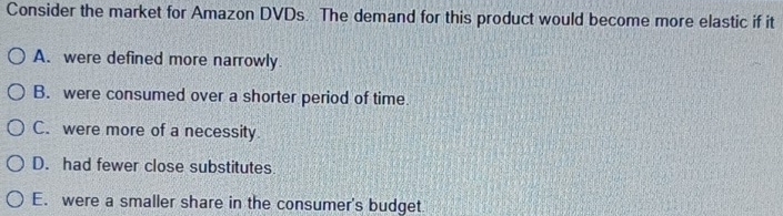 Consider the market for Amazon DVDs. The demand for this product would become more elastic if it
A. were defined more narrowly
B. were consumed over a shorter period of time.
C. were more of a necessity.
D. had fewer close substitutes
E. were a smaller share in the consumer's budget