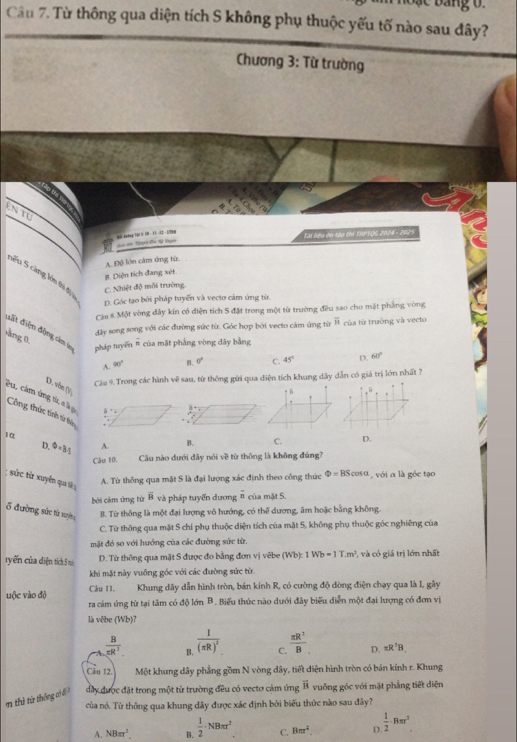 ang o .
Câu 7. Từ thông qua diện tích S không phụ thuộc yếu tố nào sau đây?
Chương 3: Từ trường
ện tu
Bải dương Vậc h 10 - 11 -12 - ATDP
đào nn: Ngyễa Cho Rỳ Dapen Tài liệu ôn tập thi THPTQG 2024 - 2025
A. Độ lớn cảm ứng từ,
B. Diện tích đang xét.
nếu 5 càng lớm thị độ 1
C. Nhiệt độ môi trường.
D. Góc tạo bởi pháp tuyến và vectơ cảm ứng từ.
Câu 8. Một vòng đây kín có diện tích S đặt trong một từ trường đều sao cho mặt phẳng vòng
dây song song với các đường sức từ. Góc hợp bởi vecto cảm ứng từ overline B của từ trường và vecto
đất điện động cảm í pháp tuyến overline n của mặt phẳng vòng dây bằng
ằng 0.
D. 60°
A. 90°
B. 0° C. 45°
Câu 9. Trong các hình vẽ sau, từ thông gửi qua diện tích khung dây dẫn có giá trị lớn nhất ?
D. vôn (V) 
êu, cảm ứng từ, a là gia
Công thức tính tử thê
10
D. Phi =B· S A.
B.
C.
D.
Câu 10. Câu nào dưới dây nói về từ thông là không đúng?
; sức từ xuyên qua tiê
A. Từ thông qua mặt S là đại lượng xác định theo công thức Phi =BScos alpha , với α là góc tạo
bởi cảm ứng từ overline B và pháp tuyến dương vector n của mặt S.
ố đường sức từ xuyên B. Từ thông là một đại lượng vô hướng, có thể dương, âm hoặc bằng không.
C. Từ thông qua mặt S chi phụ thuộc diện tích của mặt S, không phụ thuộc góc nghiêng của
mặt đó so với hướng của các đường sức từ.
tyến của diện tích S ru D. Từ thông qua mặt S được đo bằng đơn vị vêbe (Wb):1Wb=1T.m^2 *, và có giá trị lớn nhất
khi mặt này vuông góc với các đường sức từ.
uộc vào độ Câu 11.       Khung dây dẫn hình tròn, bán kính R, có cường độ dòng điện chạy qua là I, gây
ra cảm ứng từ tại tâm có độ lớn B. Biểu thức nào dưới đây biểu diễn một đại lượng có đơn vị
là vêbe (Wb)?
 B/π R^2 
B. frac I(π R)^2
C.  π R^2/B .
D. π R^2B.
Câu 12. Một khung dây phẳng gồm N vòng dây, tiết diện hình tròn có bán kính r. Khung
thì ừ thông có đi  đầy được đặt trong một từ trường đều có vectơ cảm ứng vector B vuông góc với mặt phẳng tiết diện
của nó. Từ thông qua khung dây được xác định bởi biểu thức nào sau đây?
A. NBπ r^2. B.  1/2 · NBπ r^2 C. Bπ r^2 D.  1/2 · Bπ r^2