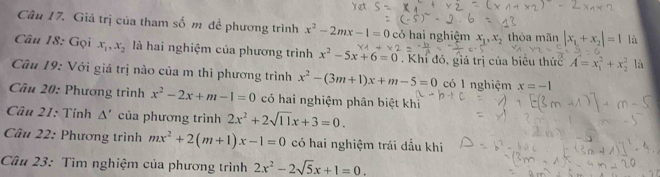 Giá trị của tham số m đề phương trình x^2-2mx-1=0 có hai nghiệm x_1, x_2 thỏa mãn |x_1+x_2|=1 là 
Câu 18: Gọi x_1, x_2 là hai nghiệm của phương trình x^2-5x+6=0. Khí đó, giá trị của biêu thức A=x_1^(2+x_2^2 là 
Câu 19: Với giá trị nào của m thì phương trình x^2)-(3m+1)x+m-5=0 có 1 nghiệm x=-1
Câu 20: Phương trình x^2-2x+m-1=0 có hai nghiệm phân biệt khỉ 
* Câu 21: Tính △ ' của phương trình 2x^2+2sqrt(11)x+3=0. 
Câu 22: Phương trình mx^2+2(m+1)x-1=0 có hai nghiệm trái dấu khi 
Câu 23: Tìm nghiệm của phương trình 2x^2-2sqrt(5)x+1=0.