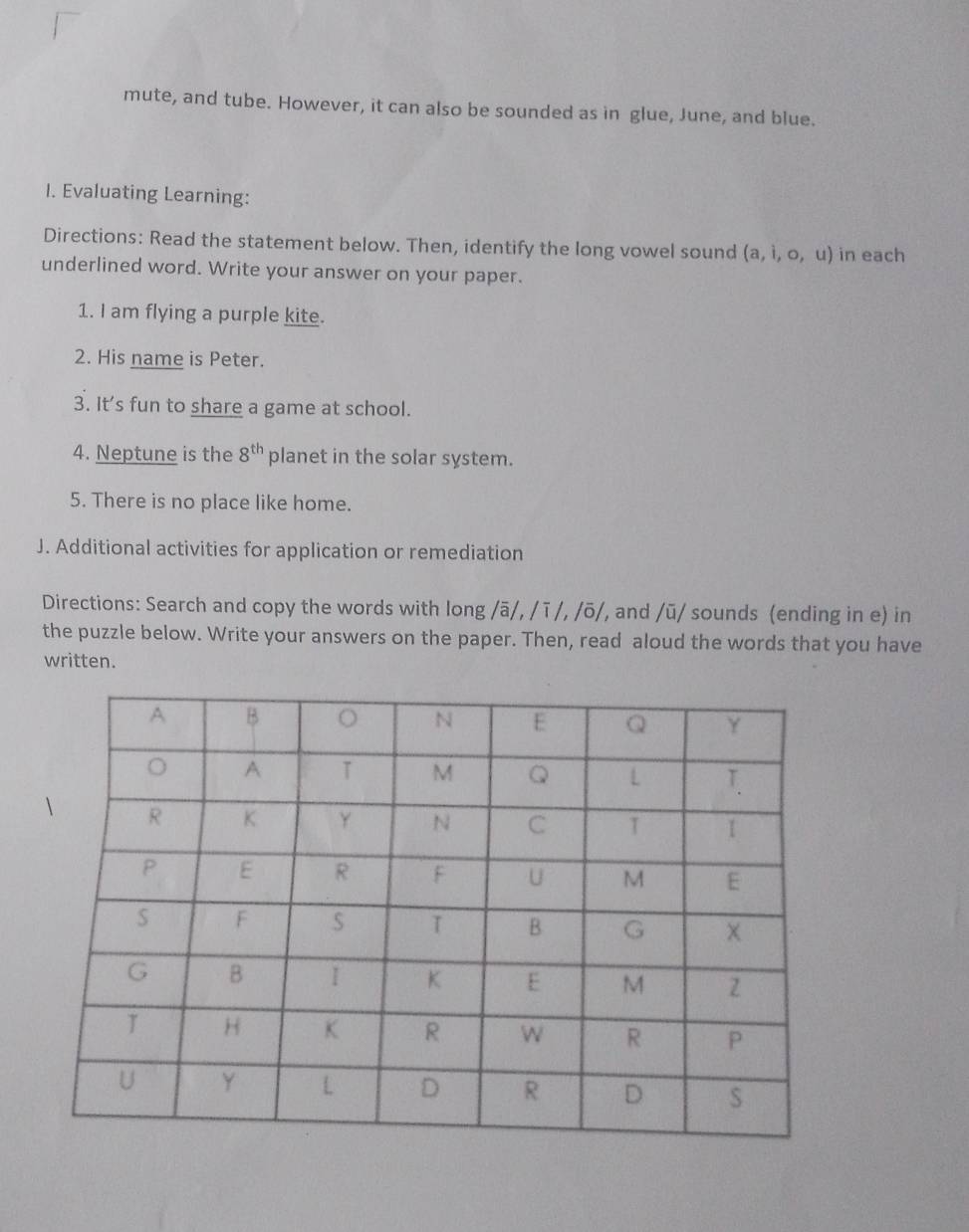 mute, and tube. However, it can also be sounded as in glue, June, and blue. 
I. Evaluating Learning: 
Directions: Read the statement below. Then, identify the long vowel sound (a,i,o,u) in each 
underlined word. Write your answer on your paper. 
1. I am flying a purple kite. 
2. His name is Peter. 
3. It’s fun to share a game at school. 
4. Neptune is the 8^(th) planet in the solar system. 
5. There is no place like home. 
J. Additional activities for application or remediation 
Directions: Search and copy the words with long /overline a/, /overline 1/, /overline o/ , and /overline u/ sounds (ending in e) in 
the puzzle below. Write your answers on the paper. Then, read aloud the words that you have 
written.