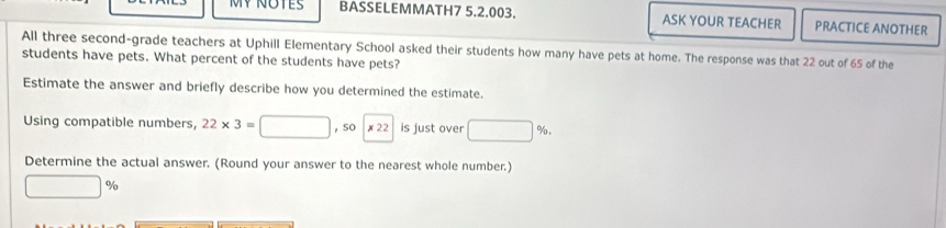 MY NOTES BASSELEMMATH7 5.2.003. ASK YOUR TEACHER PRACTICE ANOTHER 
All three second-grade teachers at Uphill Elementary School asked their students how many have pets at home. The response was that 22 out of 65 of the 
students have pets. What percent of the students have pets? 
Estimate the answer and briefly describe how you determined the estimate. 
Using compatible numbers, 22* 3=□ ,sc |x22 is just over □ %
Determine the actual answer. (Round your answer to the nearest whole number.)
□ %