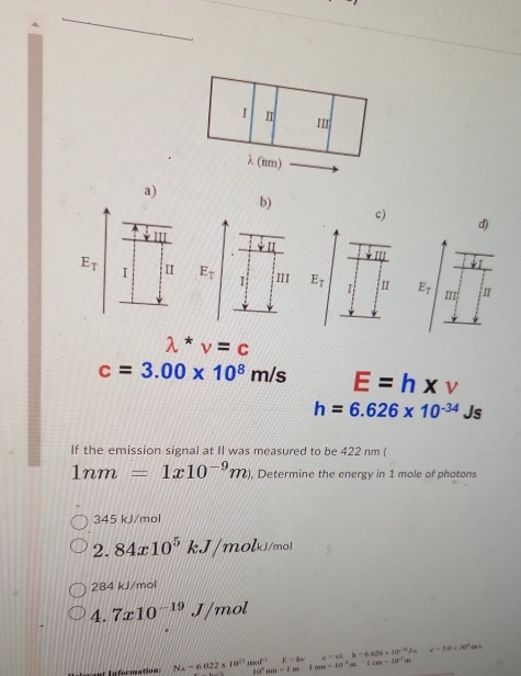 Ⅱ
II
λ (nm)
a)
b)
c)
d)
E_T I II E_T II E_T 1 E_T I
lambda^*v=c
c=3.00* 10^8m/s E=h* v
h=6.626* 10^(-34)Js
If the emission signal at II was measured to be 422 nm (
1nm=1x10^(-9)m , Determine the energy in 1 mole of photons
345 kJ/mol
2.84x10^5kJ/molk /mol
284 kJ/mol
4.7x10^(-19)J/ mol
varphi =3.0* 10^9(4
ant In ferne a ti N_A=6.022* 10^(21) dendf^(-1) 10^4nm-1=1mn-10^(-4)m E=kx v=v^2h-6.626* 10^(-14)J_-6 ccm-10^(-2)m