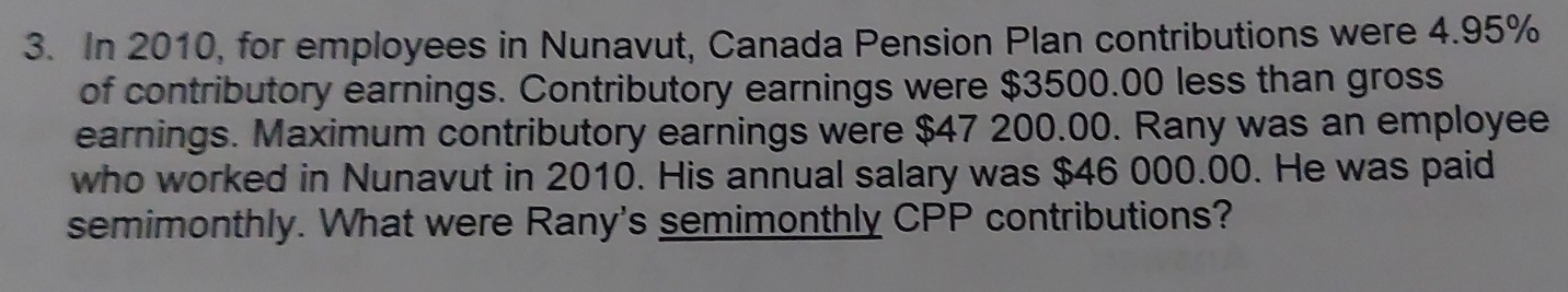 In 2010, for employees in Nunavut, Canada Pension Plan contributions were 4.95%
of contributory earnings. Contributory earnings were $3500.00 less than gross 
earnings. Maximum contributory earnings were $47 200.00. Rany was an employee 
who worked in Nunavut in 2010. His annual salary was $46 000.00. He was paid 
semimonthly. What were Rany's semimonthly CPP contributions?