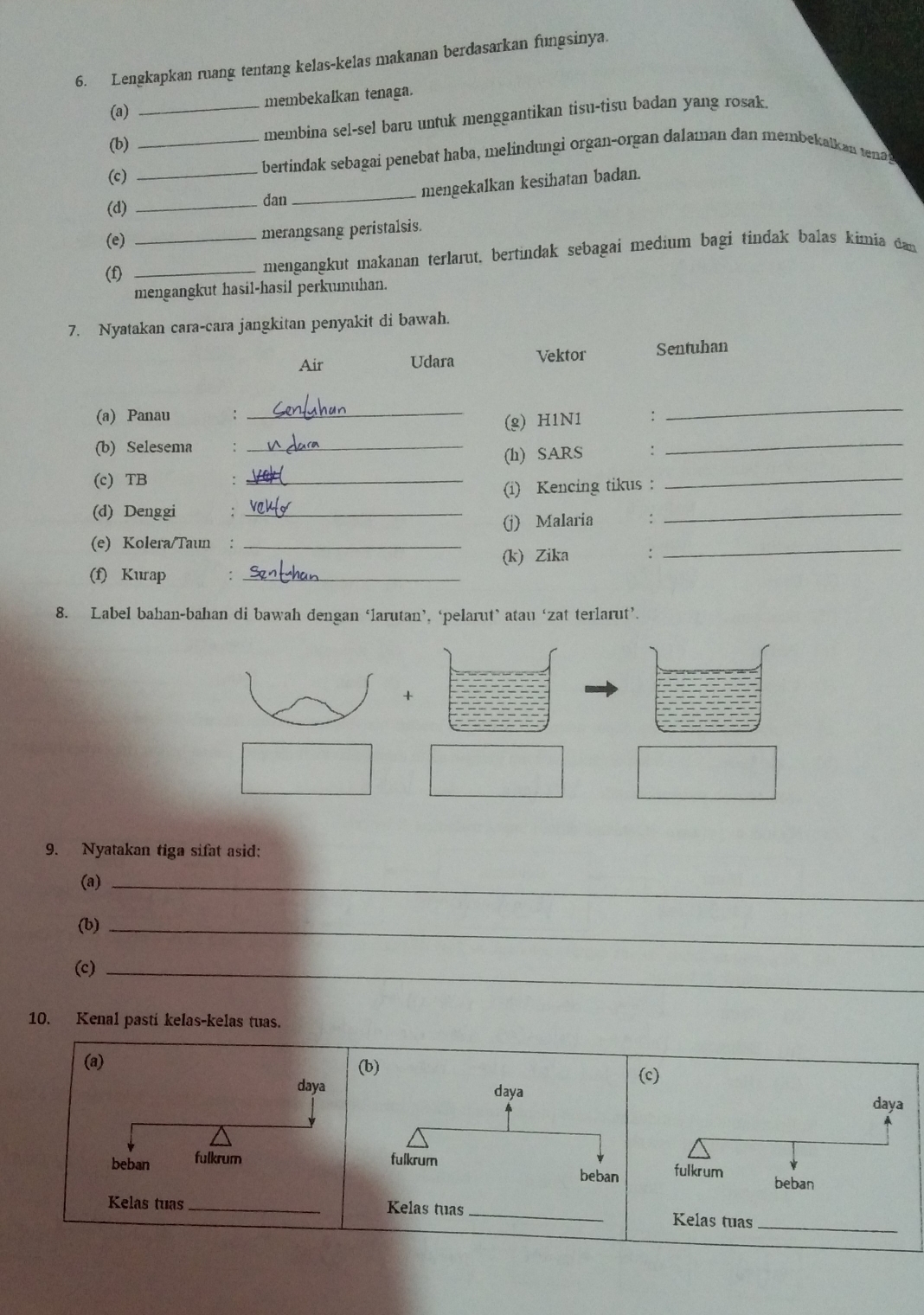 Lengkapkan ruang tentang kelas-kelas makanan berdasarkan fungsinya. 
(a) _membekalkan tenaga. 
membina sel-sel baru untuk menggantikan tisu-tisu badan yang rosak. 
(b) 
(c) __bertindak sebagai penebat haba, melindungi organ-organ dalaman dan membekatk an tea 
mengekalkan kesihatan badan. 
(d) _dan_ 
(e) 
merangsang peristalsis. 
(f) __mengangkut makanan terlarut, bertindak sebagai medium bagi tindak balas kimia dan 
mengangkut hasil-hasil perkumuhan. 
7. Nyatakan cara-cara jangkitan penyakit di bawah. 
Air Udara Vektor Sentuhan 
(a) Panau ,. 
_ 
(g) H1N1 : 
_ 
(b) Selesema_ 
(h) SARS : 
_ 
(c) TB 
_ 
(i) Kencing tikus : 
_ 
(d) Denggi :_ 
(j) Malaria : 
_ 
(e) Kolera/Taun :_ 
(f) Kurap : _(k) Zika : 
_ 
8. Label bahan-bahan di bawah dengan ‘larutan’, ‘pelarut’ atau ‘zat terlarut’. 
+ 
9. Nyatakan tiga sifat asid: 
(a)_ 
(b)_ 
(c)_ 
10. Kenal pasti kelas-kelas tuas. 
(a) 
daya 
beban fulkrum 
Kelas tuas _las tuas_