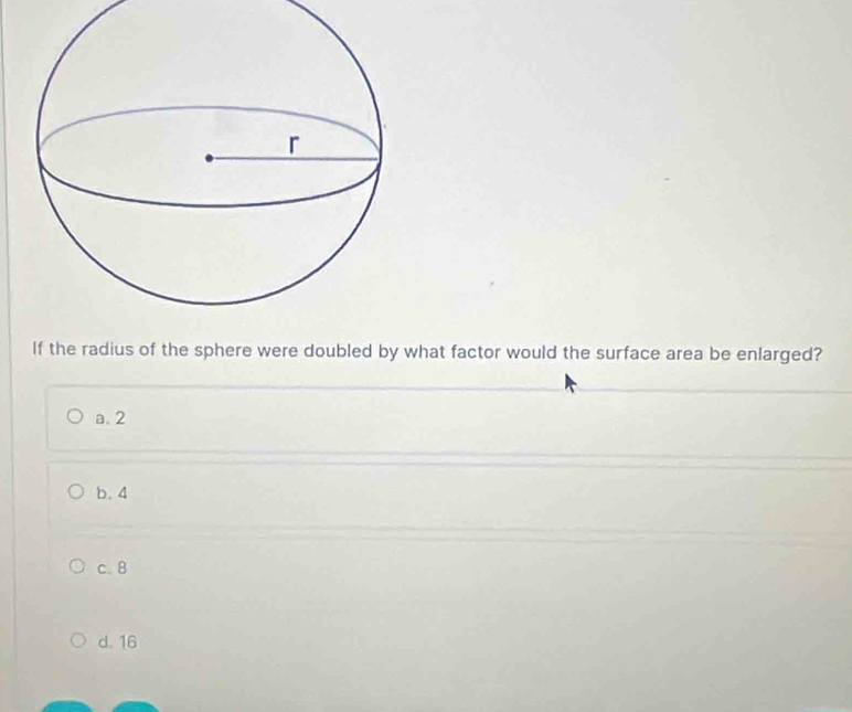 If the radius of the sphere were doubled by what factor would the surface area be enlarged?
a. 2
b. 4
c. 8
d. 16