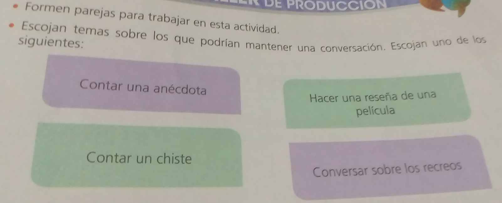 DE PRODUCCION
Formen parejas para trabajar en esta actividad.
Escojan temas sobre los que podrían mantener una conversación. Escojan uno de los
siguientes:
Contar una anécdota
Hacer una reseña de una
película
Contar un chiste
Conversar sobre los recreos