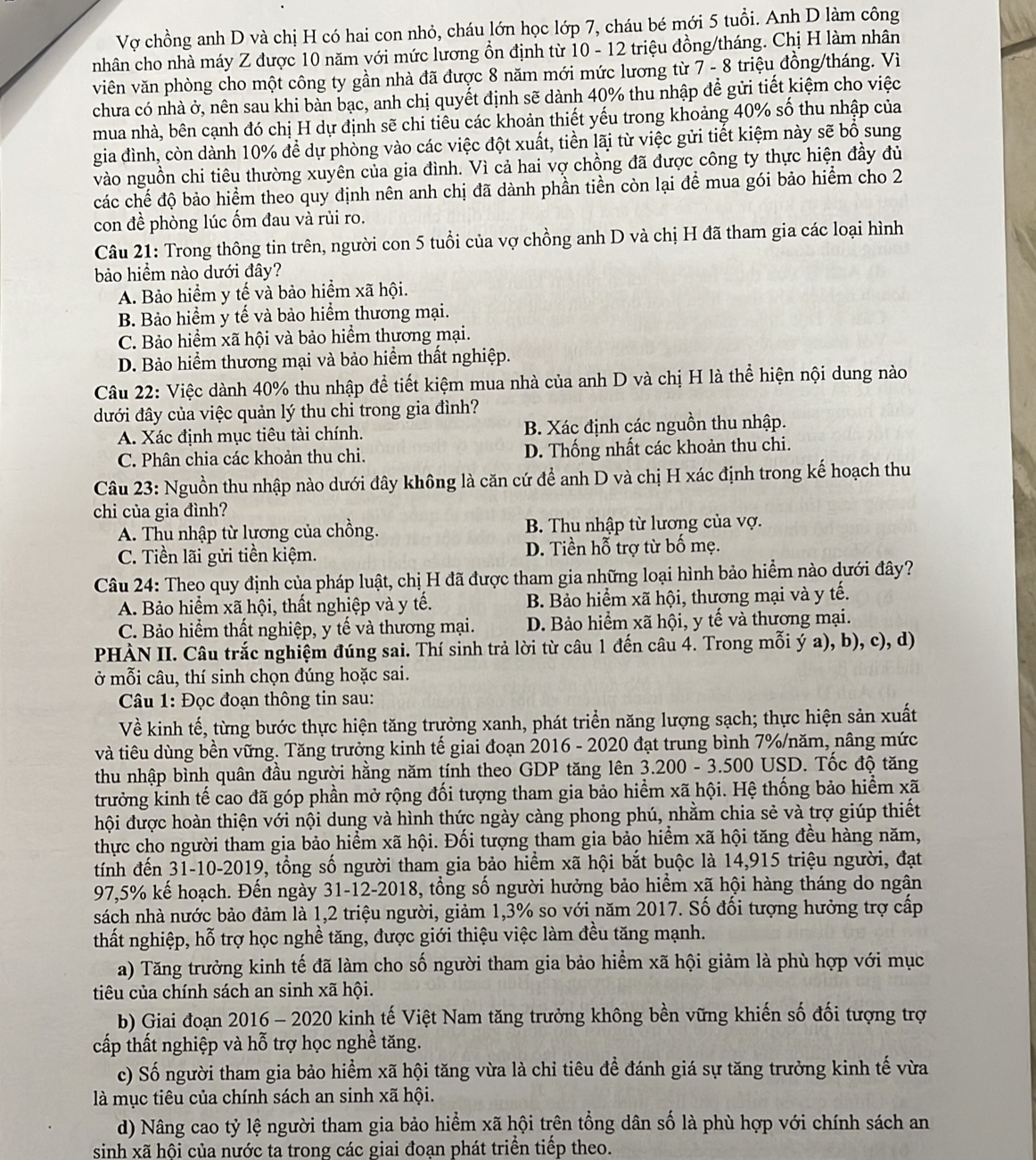Vợ chồng anh D và chị H có hai con nhỏ, cháu lớn học lớp 7, cháu bé mới 5 tuổi. Anh D làm công
nhân cho nhà máy Z được 10 năm với mức lương ồn định từ 10 - 12 triệu đồng/tháng. Chị H làm nhân
viên văn phòng cho một công ty gần nhà đã được 8 năm mới mức lương từ 7 - 8 triệu đồng/tháng. Vì
chưa có nhà ở, nên sau khi bàn bạc, anh chị quyết định sẽ dành 40% thu nhập để gửi tiết kiệm cho việc
mua nhà, bên cạnh đó chị H dự định sẽ chi tiêu các khoản thiết yếu trong khoảng 40% số thu nhập của
gia đình, còn dành 10% để dự phòng vào các việc đột xuất, tiền lãi từ việc gửi tiết kiệm này sẽ bổ sung
vào nguồn chi tiêu thường xuyên của gia đình. Vì cả hai vợ chồng đã được công ty thực hiện đầy đủ
các chế độ bảo hiểm theo quy định nên anh chị đã dành phần tiền còn lại để mua gói bảo hiểm cho 2
con đề phòng lúc ốm đau và rủi ro.
Câu 21: Trong thông tin trên, người con 5 tuổi của vợ chồng anh D và chị H đã tham gia các loại hình
bảo hiểm nào dưới đây?
A. Bảo hiểm y tế và bảo hiểm xã hội.
B. Bảo hiểm y tế và bảo hiểm thương mại.
C. Bảo hiểm xã hội và bảo hiểm thương mại.
D. Bảo hiểm thương mại và bảo hiểm thất nghiệp.
Câu 22: Việc dành 40% thu nhập đề tiết kiệm mua nhà của anh D và chị H là thể hiện nội dung nào
đưới đây của việc quản lý thu chi trong gia đình?
A. Xác định mục tiêu tài chính. B. Xác định các nguồn thu nhập.
C. Phân chia các khoản thu chi. D. Thống nhất các khoản thu chi.
Câu 23: Nguồn thu nhập nào dưới đây không là căn cứ để anh D và chị H xác định trong kế hoạch thu
chi của gia đình?
A. Thu nhập từ lương của chồng. B. Thu nhập từ lương của vợ.
C. Tiền lãi gửi tiền kiệm. D. Tiền hỗ trợ từ bố mẹ.
Câu 24: Theo quy định của pháp luật, chị H đã được tham gia những loại hình bảo hiểm nào dưới đây?
A. Bảo hiểm xã hội, thất nghiệp và y tế. B. Bảo hiểm xã hội, thương mại và y tế.
C. Bảo hiểm thất nghiệp, y tế và thương mại. D. Bảo hiểm xã hội, y tế và thương mại.
PHÀN II. Câu trắc nghiệm đúng sai. Thí sinh trả lời từ câu 1 đến câu 4. Trong mỗi ý a), b), c), d)
ở mỗi câu, thí sinh chọn đúng hoặc sai.
Câu 1: Đọc đoạn thông tin sau:
Về kinh tế, từng bước thực hiện tăng trưởng xanh, phát triển năng lượng sạch; thực hiện sản xuất
và tiêu dùng bền vững. Tăng trưởng kinh tế giai đoạn 2016 - 2020 đạt trung bình 7%/năm, nâng mức
thu nhập bình quân đầu người hằng năm tính theo GDP tăng lên 3.200 - 3.500 USD. Tốc độ tăng
trưởng kinh tế cao đã góp phần mở rộng đối tượng tham gia bảo hiểm xã hội. Hệ thống bảo hiểm xã
hội được hoàn thiện với nội dung và hình thức ngày càng phong phú, nhằm chia sẻ và trợ giúp thiết
thực cho người tham gia bảo hiểm xã hội. Đối tượng tham gia bảo hiểm xã hội tăng đều hàng năm,
tính đến 31-10-2019, tổng số người tham gia bảo hiểm xã hội bắt buộc là 14,915 triệu người, đạt
97,5% kế hoạch. Đến ngày 31-12-2018, tổng số người hưởng bảo hiểm xã hội hàng tháng do ngân
sách nhà nước bảo đảm là 1,2 triệu người, giảm 1,3% so với năm 2017. Số đối tượng hưởng trợ cấp
thất nghiệp, hỗ trợ học nghề tăng, được giới thiệu việc làm đều tăng mạnh.
a) Tăng trưởng kinh tế đã làm cho số người tham gia bảo hiểm xã hội giảm là phù hợp với mục
tiêu của chính sách an sinh xã hội.
b) Giai đoạn 2016 - 2020 kinh tế Việt Nam tăng trưởng không bền vững khiến số đối tượng trợ
cấp thất nghiệp và hỗ trợ học nghề tăng.
c) Số người tham gia bảo hiểm xã hội tăng vừa là chỉ tiêu đề đánh giá sự tăng trưởng kinh tế vừa
là mục tiêu của chính sách an sinh xã hội.
d) Nâng cao tỷ lệ người tham gia bảo hiểm xã hội trên tổng dân số là phù hợp với chính sách an
sinh xã hội của nước ta trong các giai đoạn phát triển tiếp theo.
