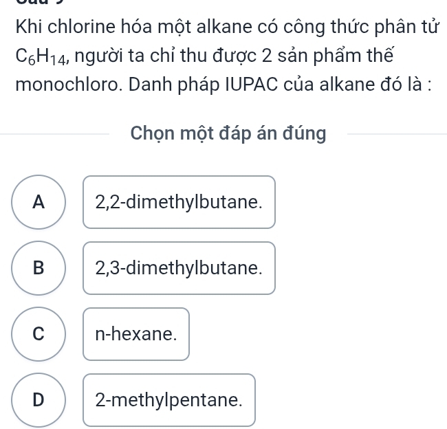 Khi chlorine hóa một alkane có công thức phân tử
C_6H_14 1, người ta chỉ thu được 2 sản phẩm thế
monochloro. Danh pháp IUPAC của alkane đó là :
Chọn một đáp án đúng
A 2,2 -dimethylbutane.
B 2,3 -dimethylbutane.
C n-hexane.
D 2 -methylpentane.