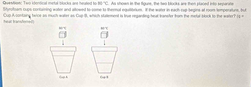 Two identical metal blocks are heated to 80°C. As shown in the figure, the two blocks are then placed into separate 
Styrofoam cups containing water and allowed to come to thermal equilibrium. If the water in each cup begins at room temperature, but 
Cup A contains twice as much water as Cup B, which statement is true regarding heat transfer from the metal block to the water? (q=
heat transferred)
80°C
80°C
Cup A Cup B