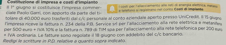 Costituzione di impresa e costi d’impianto 
1° giugno si costituisce l'impresa commer- l costi per l'allacciamento alle reti di energia elettrica, metano 
ciale Paolo Garri, con apporto da parte del ti- e telefono si registrano nel conto Costi di impianto. 
tolare di 40.000 euro trasferiti dal c/c personale al conto aziendale aperto presso UniCredit. Il 15 giugno 
l’impresa riceve la fattura n. 234 della P.B. Service srl per l’allacciamento alla rete elettrica e metanifera 
per 500 euro + IVA 10% e la fattura n. 789 di TIM spa per l’allacciamento alla rete telefonica per 200 euro
+ IVA ordinaria. Le fatture sono regolate il 18 giugno con addebito del c/c bancario. 
Redigi le scritture in P.D. relative a quanto sopra indicato.