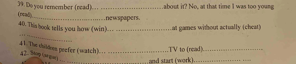 Do you remember (read)_ about it? No, at that time I was too young 
(read)_ 
newspapers. 
_ 
40. This book tells you how (win)_ at games without actually (cheat) 
41. The children prefer (watch)_ 
.TV to (read)_ 
42. Stop (argue)_ 
and start (work)_