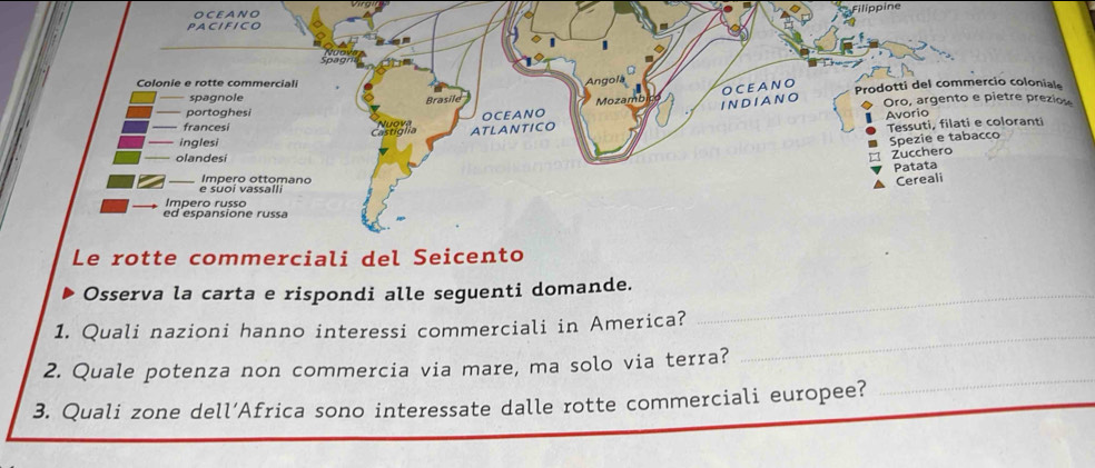 OCEANO 
Filippine 
Osserva la carta e rispondi alle seguenti domande._ 
1. Quali nazioni hanno interessi commerciali in America? 
2. Quale potenza non commercia via mare, ma solo via terra? 
_ 
3. Quali zone dell’Africa sono interessate dalle rotte commerciali europee? 
_