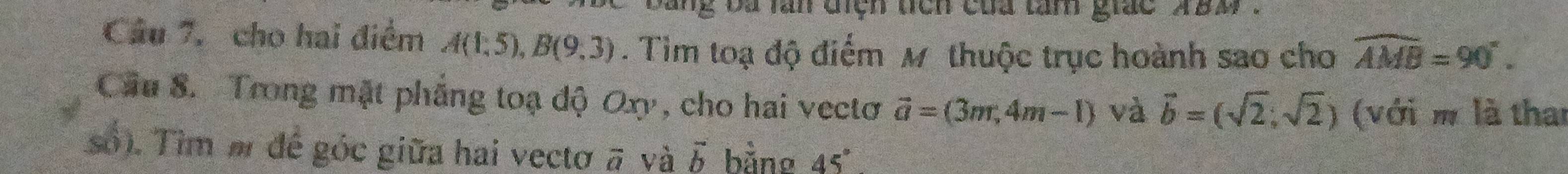 ng ba lăn điệh tich của tam giac aBM. 
Câu 7, cho hai điểm A(1,5), B(9,3). Tim toạ độ điểm M thuộc trục hoành sao cho widehat AMB=90°. 
Cầu 8. Trong mặt phẳng toạ độ Oxy, cho hai vectơ vector a=(3m,4m-1) và vector b=(sqrt(2),sqrt(2)) (với m là than 
số). Tìm m để góc giữa hai vectơ # và vector b bằng 45°