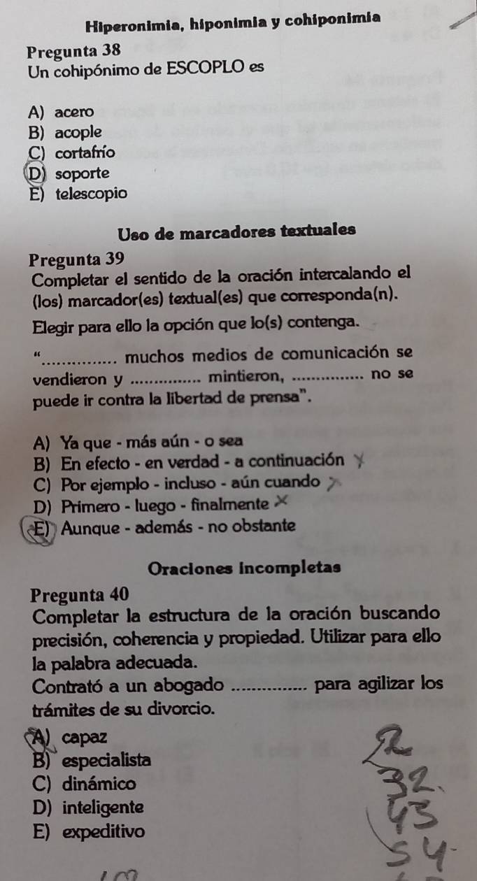 Hiperonimia, hiponimia y cohiponimia
Pregunta 38
Un cohipónimo de ESCOPLO es
A) acero
B) acople
C) cortafrío
D soporte
E) telescopio
Uso de marcadores textuales
Pregunta 39
Completar el sentido de la oración intercalando el
(los) marcador(es) textual(es) que corresponda(n).
Elegir para ello la opción que lo(s) contenga.
“_ muchos medios de comunicación se
vendieron y _mintieron,._
.. no se
puede ir contra la libertad de prensa".
A) Ya que - más aún - o sea
B) En efecto - en verdad - a continuación
C) Por ejemplo - incluso - aún cuando
D) Primero - luego - finalmente
E) Aunque - además - no obstante
Oraciones incompletas
Pregunta 40
Completar la estructura de la oración buscando
precisión, coherencia y propiedad. Utilizar para ello
la palabra adecuada.
Contrató a un abogado _para agilizar los
trámites de su divorcio.
A capaz
B) especialista
C) dinámico
D) inteligente
E) expeditivo