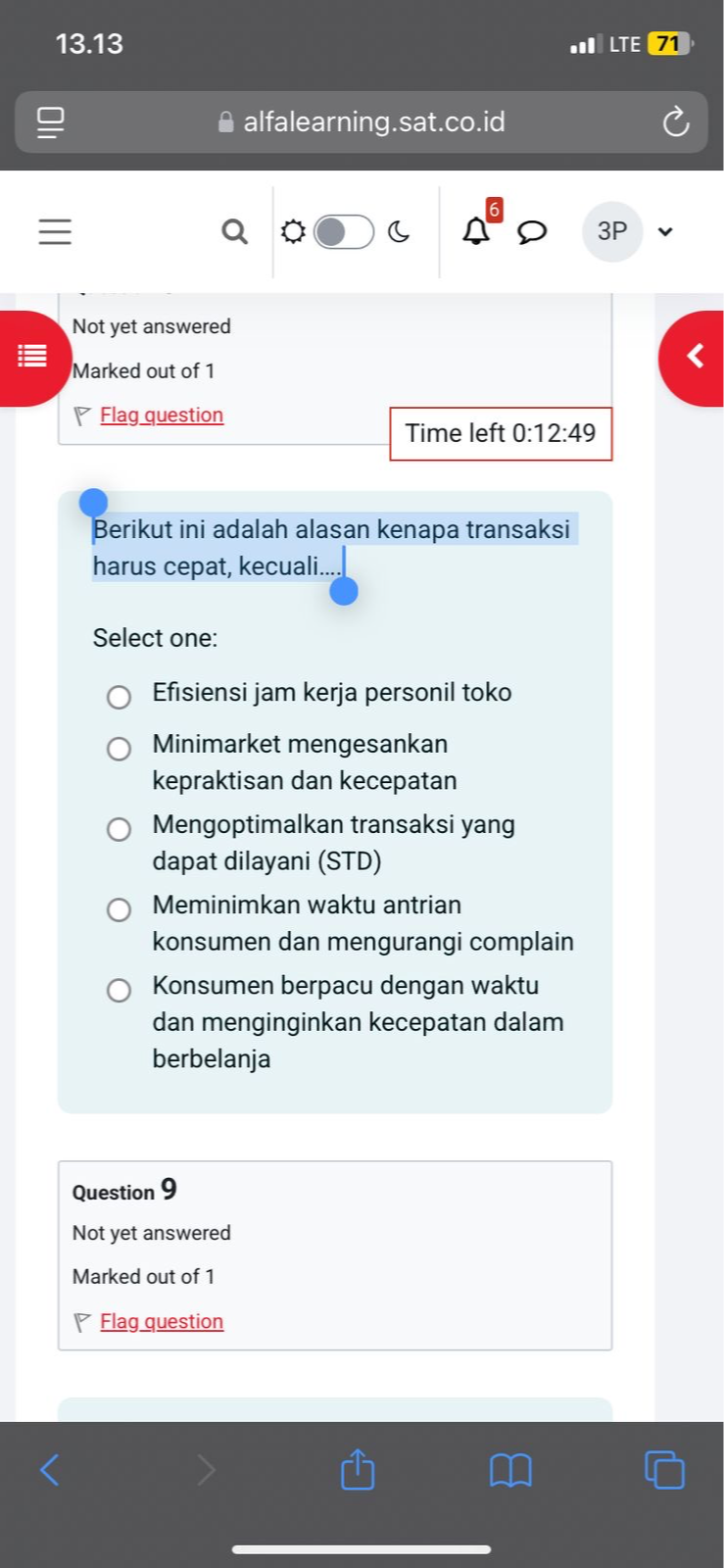 13.13 . LTE 71
alfalearning.sat.co.id
Q
C
3P
Not yet answered
Marked out of 1
Flag question
Time left 0:12:49
Berikut ini adalah alasan kenapa transaksi
harus cepat, kecuali....
Select one:
Efisiensi jam kerja personil toko
Minimarket mengesankan
kepraktisan dan kecepatan
Mengoptimalkan transaksi yang
dapat dilayani (STD)
Meminimkan waktu antrian
konsumen dan mengurangi complain
Konsumen berpacu dengan waktu
dan menginginkan kecepatan dalam
berbelanja
Question 9
Not yet answered
Marked out of 1
Flag question