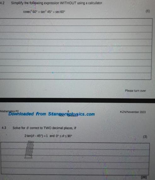 4.2 Simplify the following expression WITHOUT using a calculator.
cosec^260°+tan^245°+sec 60° (6) 
_ 
_ 
_ 
_ 
_ 
_ 
_ 
_ 
_ 
_ 
Please turn over 
Mathematics P2 Downloaded from Stanmorephysics.com KZN/November 2023 
4.3 Solve for θ correct to TWO decimal places, if
2tan (θ -45°)=1 and 0°≤ θ ≤ 90° (3)