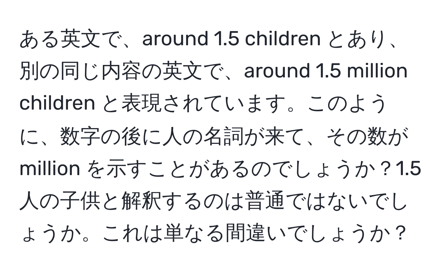 ある英文で、around 1.5 children とあり、別の同じ内容の英文で、around 1.5 million children と表現されています。このように、数字の後に人の名詞が来て、その数が million を示すことがあるのでしょうか？1.5人の子供と解釈するのは普通ではないでしょうか。これは単なる間違いでしょうか？