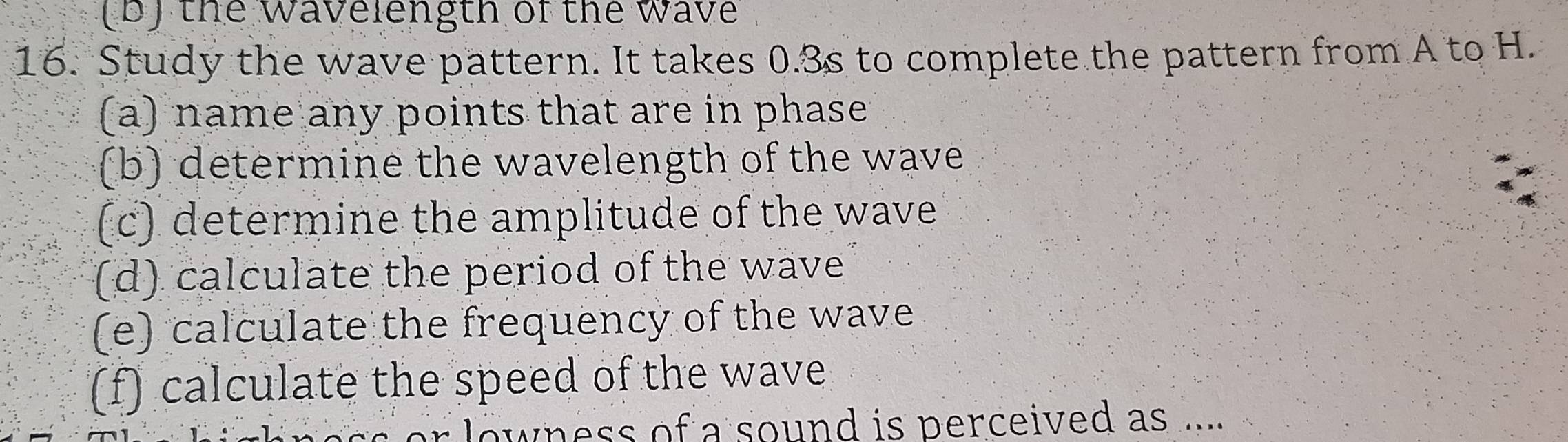 the wavelength of the wave 
16. Study the wave pattern. It takes 0.3s to complete the pattern from A to H. 
(a) name any points that are in phase 
(b) determine the wavelength of the wave 
(c) determine the amplitude of the wave 
(d) calculate the period of the wave 
(e) calculate the frequency of the wave 
(f) calculate the speed of the wave 
or lowness of a sound is perceived as ....