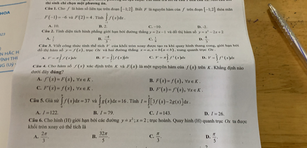 thí sinh chỉ chọn một phương án.
Câu 1. Cho ∫ là hàm số liên tục trên đoạn [-1;2]. Biết F là nguyên hàm của ƒ trên đoạn [-1;2] thóa mãn
HOA
F(-1)=-6 và F(2)=4. Tính ∈tlimits _(-1)^2f(x)dx.
A. 10. B. 2. C. -10. D. -2.
Câu 2. Tính diện tích hình phẳng giới hạn bởi đường thẳng y=2x-1 và đồ thị hàm số y=x^2-2x+2
23
A.  1/7  B.  (-4)/3 . C.  1/8  D.  4/3 .
Câu 3. Viết công thức tính thể tích V của khối tròn xoay được tạo ra khi quay hình thang cong, giới hạn bởi
N HÁC H
đồ thị hàm số y=f(x) , trục Ox và hai đường thầng x=a,x=b(a , xung quanh trục Ox .
ÍNH THị A. I'=π ∈tlimits _a^(bf(x)dx B. V=∈tlimits _a^b|f(x)|dx C. V=π ∈tlimits _a^bf^2)(x)dx D. V=∈tlimits _a^(bf^2)(x)dx
IG (Uỷ ) Câu 4. Cho hàm số f(x) xác định trên K và F(x) là một nguyên hàm của f(x) trên K . Khẳng định nào
dưới đây đúng?
A. f'(x)=F(x),forall x∈ K. B. F(x)=f(x),forall x∈ K.
C. F'(x)=f(x),forall x∈ K. D. F'(x)=f'(x),forall x∈ K.
Câu 5. Giả sử ∈tlimits _0^(9f(x)dx=37 và ∈tlimits _0^9g(x)dx=16. Tính I=∈tlimits _0^9[3f(x)-2g(x)]dx.
A. I=122. B. I=79. C. I=143. D. I=26.
Câu 6. Cho hình (H) giới hạn bởi các đường y=x^2);x=2; trục hoành. Quay hình (H) quanh trục Ox ta được
khối tròn xoay có thể tích là
B.
C.
A.  2π /3 .  32π /5 .  π /3 .  π /5 .
D.