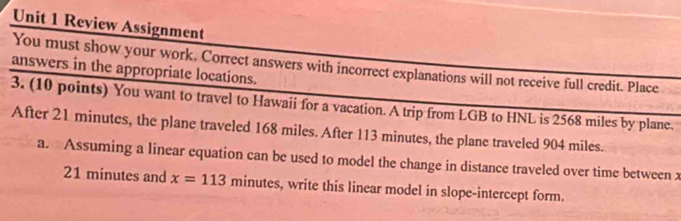 Review Assignment 
You must show your work. Correct answers with incorrect explanations will not receive full credit. Place 
answers in the appropriate locations. 
3. (10 points) You want to travel to Hawaii for a vacation. A trip from LGB to HNL is 2568 miles by plane. 
After 21 minutes, the plane traveled 168 miles. After 113 minutes, the plane traveled 904 miles. 
a. Assuming a linear equation can be used to model the change in distance traveled over time between x
21 minutes and x=113 minutes, write this linear model in slope-intercept form.