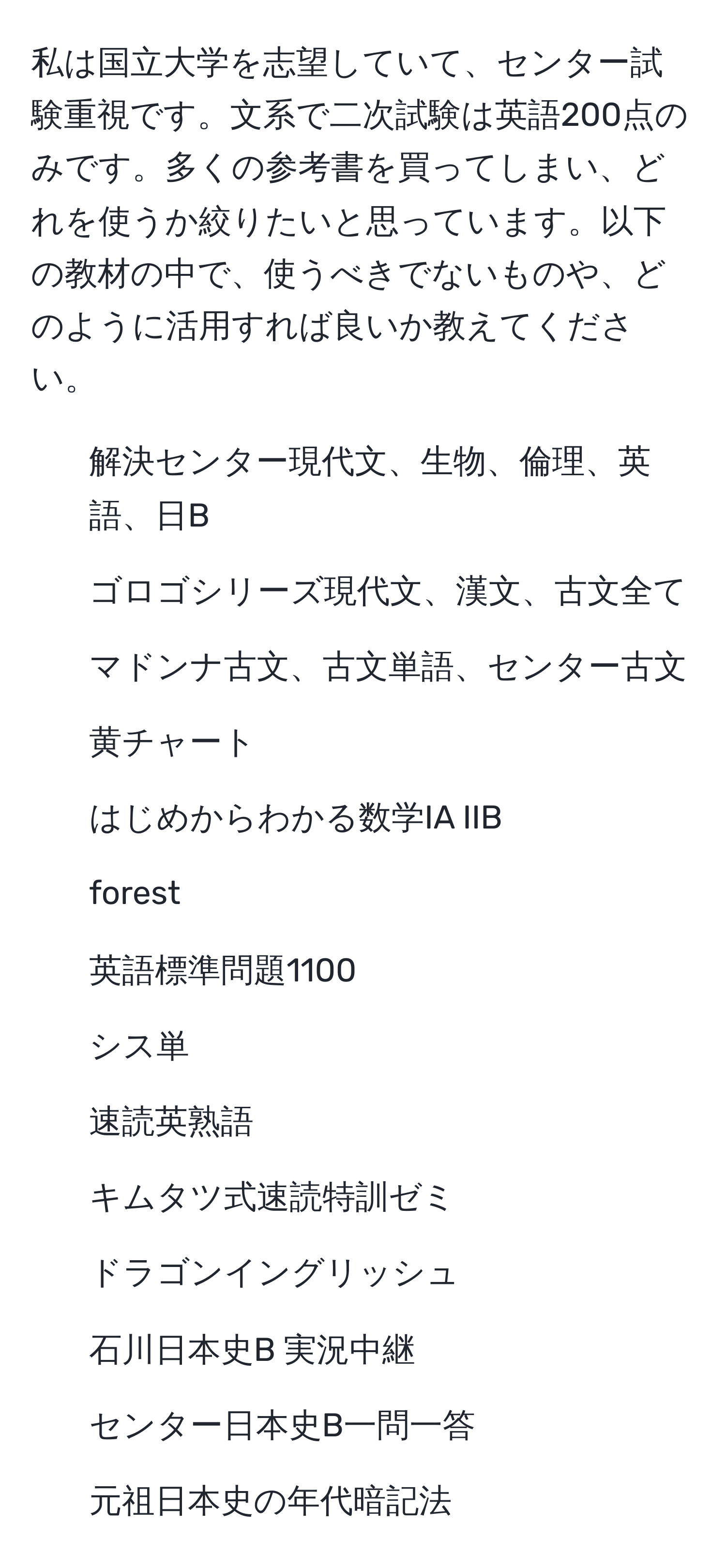 私は国立大学を志望していて、センター試験重視です。文系で二次試験は英語200点のみです。多くの参考書を買ってしまい、どれを使うか絞りたいと思っています。以下の教材の中で、使うべきでないものや、どのように活用すれば良いか教えてください。  
- 解決センター現代文、生物、倫理、英語、日B  
- ゴロゴシリーズ現代文、漢文、古文全て  
- マドンナ古文、古文単語、センター古文  
- 黄チャート  
- はじめからわかる数学IA IIB  
- forest  
- 英語標準問題1100  
- シス単  
- 速読英熟語  
- キムタツ式速読特訓ゼミ  
- ドラゴンイングリッシュ  
- 石川日本史B 実況中継  
- センター日本史B一問一答  
- 元祖日本史の年代暗記法