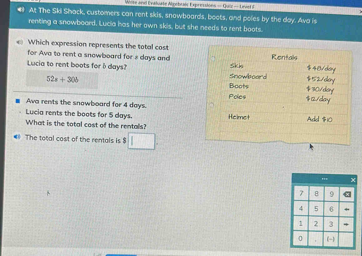 Write and Evaluate Algebraic Expressions — Quiz — Level F
• At The Ski Shack, customers can rent skis, snowboards, boots, and poles by the day. Ava is
renting a snowboard. Lucia has her own skis, but she needs to rent boots.
Which expression represents the total cost
for Ava to rent a snowboard for s days and
Lucia to rent boots for bdays?
52s+30b
Ava rents the snowboard for 4 days.
Lucia rents the boots for 5 days. 
What is the total cost of the rentals?
The total cost of the rentals is $ □.