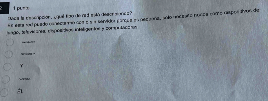 2 1 punto 
Dada la descripción, ¿qué tipo de red está describiendo? 
En esta red puedo conectarme con o sin servidor porque es pequeña, solo necesito nodos como dispositivos de 
juego, televisores, dispositivos inteligentes y computadoras. 
SN EMBARGO 
FURGONETA 
Y 
CACEROLA 
ÉL