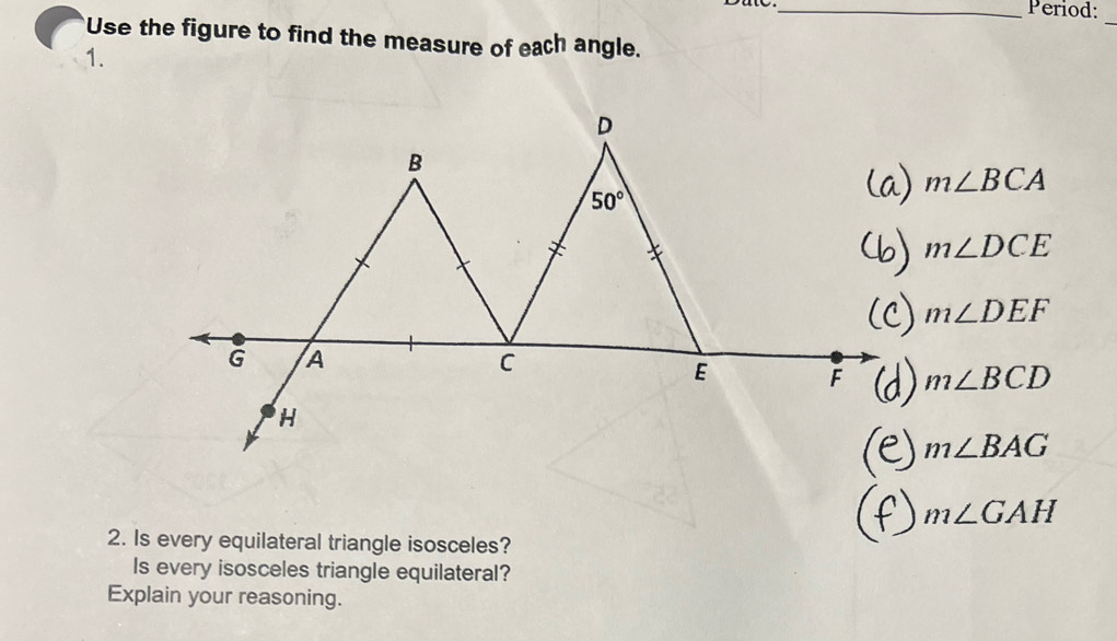 Period:
_
Use the figure to find the measure of each angle.
1.
m∠ BCA
m∠ DCE
m∠ DEF
m∠ BCD
m∠ BAG
m∠ GAH
2. Is every equilateral triangle isosceles?
Is every isosceles triangle equilateral?
Explain your reasoning.