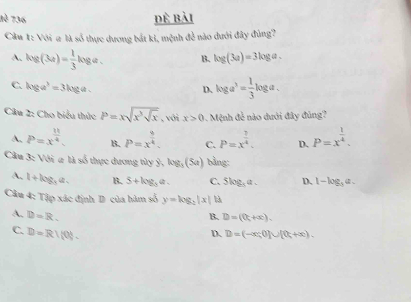 1è 736 đẻ bài
Câu 1: Với a là số thực dương bắt kỉ, mệnh đề nào dưới đây đúng?
A. log (34)= 1/3 log a. log (3a)=3log a. 
B.
C. log a^3=3log a.
D、 log a^3= 1/3 log a. 
Câu 2: Cho biểu thức P=xsqrt(x^3sqrt x) , với x>0. Mệnh đề nào dưới đây đúng?
A. P=x^(frac h)4. P=x^(frac 9)4. C. P=x^(frac 7)4. D. P=x^(frac 1)4. 
B.
Câu 3: Với a là so hự c d ương t y ý log _5(5a) bằng:
A. 1+log _5a. B. 5+log _5a. C. Slog _5a. D. 1-log _3a. 
Câu 4: Tập xác định D của hàm số y=log _2|x| là
A. D=R. B. D=(0+∈fty ).
C. D=R/(0.
D、 D=(-x;0]∪ [0;+∈fty ).